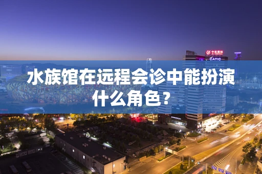 水族馆在远程会诊中能扮演什么角色？