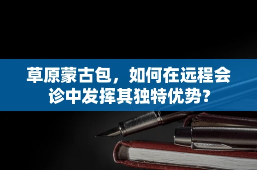 草原蒙古包，如何在远程会诊中发挥其独特优势？