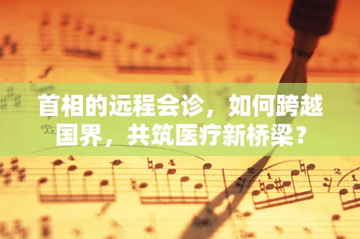 首相的远程会诊，如何跨越国界，共筑医疗新桥梁？