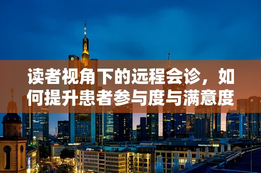 读者视角下的远程会诊，如何提升患者参与度与满意度？