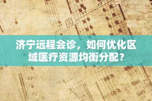 济宁远程会诊，如何优化区域医疗资源均衡分配？