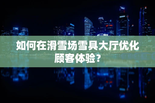 如何在滑雪场雪具大厅优化顾客体验？