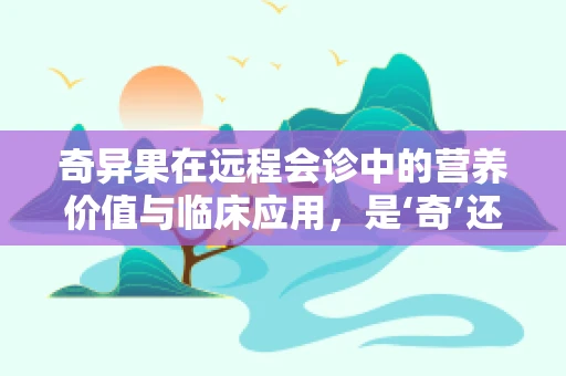 奇异果在远程会诊中的营养价值与临床应用，是‘奇’还是‘果’？