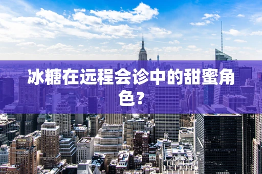 冰糖在远程会诊中的甜蜜角色？