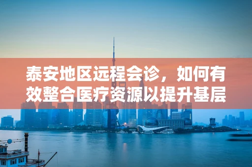 泰安地区远程会诊，如何有效整合医疗资源以提升基层医疗服务质量？