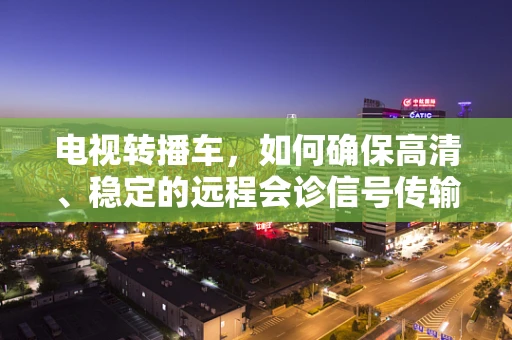 电视转播车，如何确保高清、稳定的远程会诊信号传输？