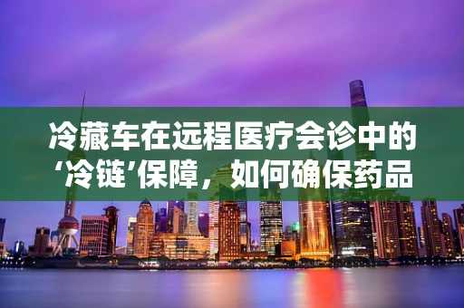 冷藏车在远程医疗会诊中的‘冷链’保障，如何确保药品与样本的稳定运输？