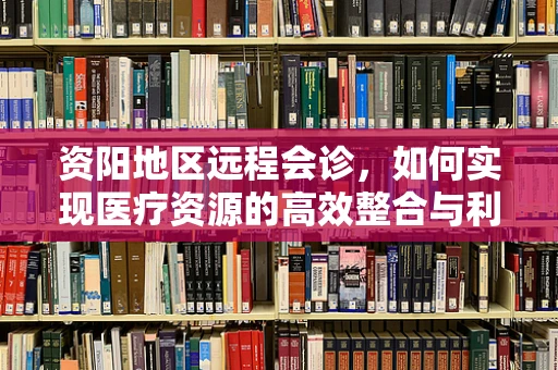 资阳地区远程会诊，如何实现医疗资源的高效整合与利用？
