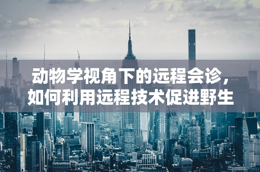 动物学视角下的远程会诊，如何利用远程技术促进野生动物健康监测？