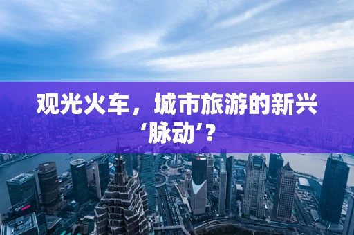 观光火车，城市旅游的新兴‘脉动’？