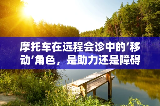 摩托车在远程会诊中的‘移动’角色，是助力还是障碍？