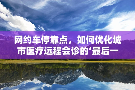 网约车停靠点，如何优化城市医疗远程会诊的‘最后一公里’？