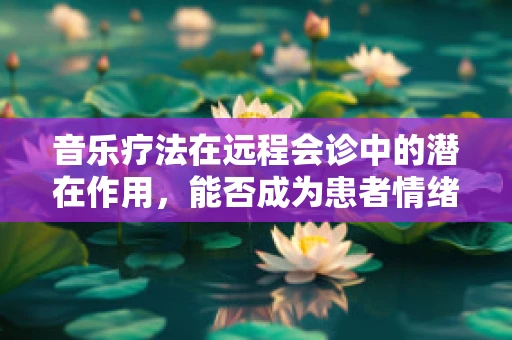 音乐疗法在远程会诊中的潜在作用，能否成为患者情绪管理的‘秘密武器’？
