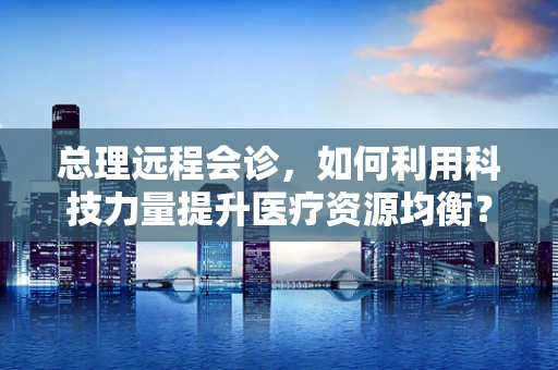 总理远程会诊，如何利用科技力量提升医疗资源均衡？