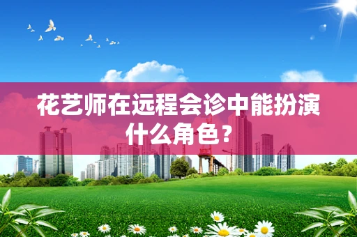 花艺师在远程会诊中能扮演什么角色？