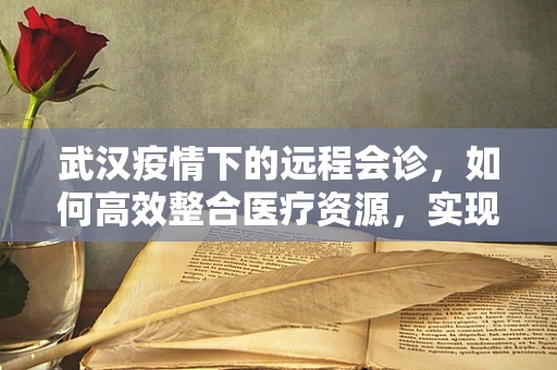 武汉疫情下的远程会诊，如何高效整合医疗资源，实现精准诊疗？