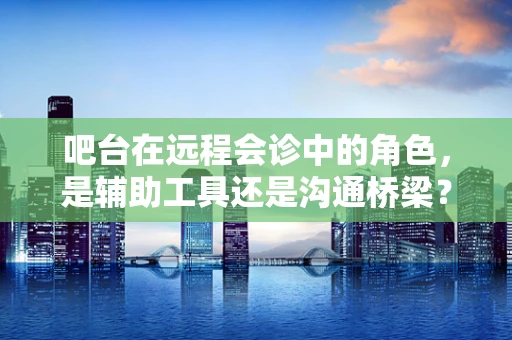 吧台在远程会诊中的角色，是辅助工具还是沟通桥梁？