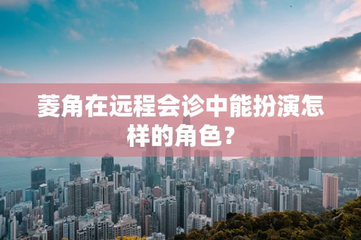 菱角在远程会诊中能扮演怎样的角色？