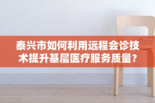 泰兴市如何利用远程会诊技术提升基层医疗服务质量？
