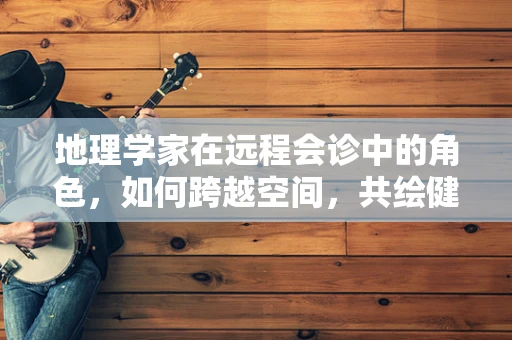 地理学家在远程会诊中的角色，如何跨越空间，共绘健康地图？