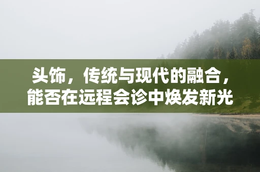 头饰，传统与现代的融合，能否在远程会诊中焕发新光彩？
