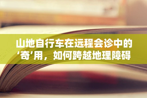山地自行车在远程会诊中的‘奇’用，如何跨越地理障碍，提升医疗效率？