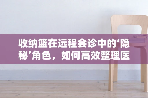 收纳篮在远程会诊中的‘隐秘’角色，如何高效整理医疗资料？