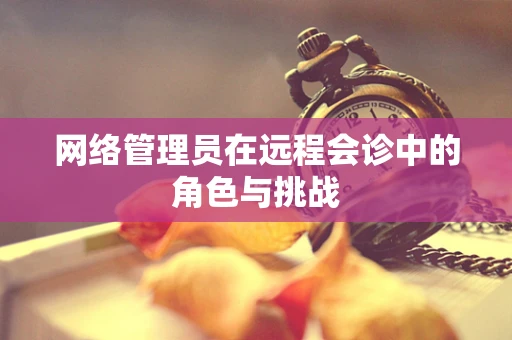 网络管理员在远程会诊中的角色与挑战