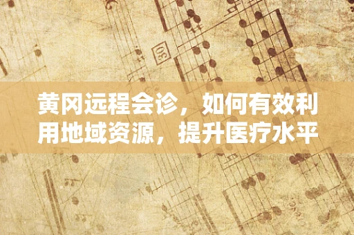 黄冈远程会诊，如何有效利用地域资源，提升医疗水平？