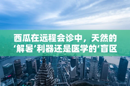 西瓜在远程会诊中，天然的‘解暑’利器还是医学的‘盲区’？