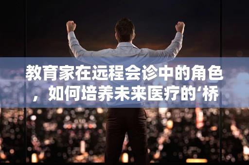 教育家在远程会诊中的角色，如何培养未来医疗的‘桥梁’？