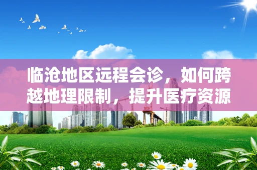 临沧地区远程会诊，如何跨越地理限制，提升医疗资源均衡？