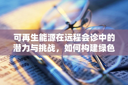 可再生能源在远程会诊中的潜力与挑战，如何构建绿色医疗的未来？
