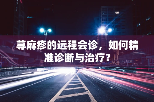 荨麻疹的远程会诊，如何精准诊断与治疗？