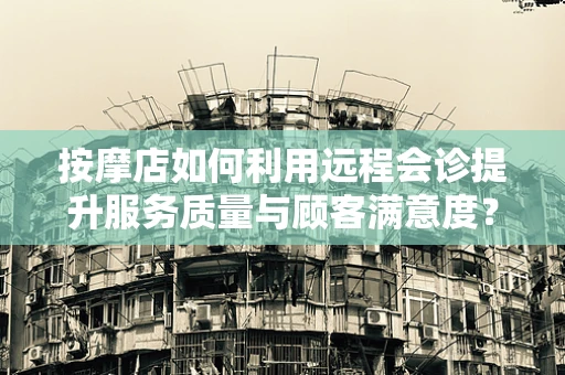 按摩店如何利用远程会诊提升服务质量与顾客满意度？