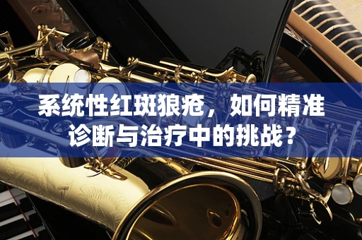 系统性红斑狼疮，如何精准诊断与治疗中的挑战？