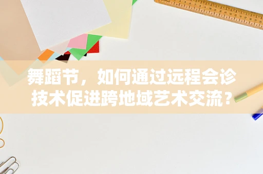 舞蹈节，如何通过远程会诊技术促进跨地域艺术交流？