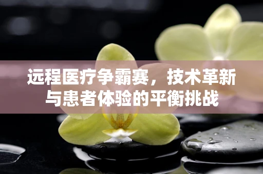 远程医疗争霸赛，技术革新与患者体验的平衡挑战