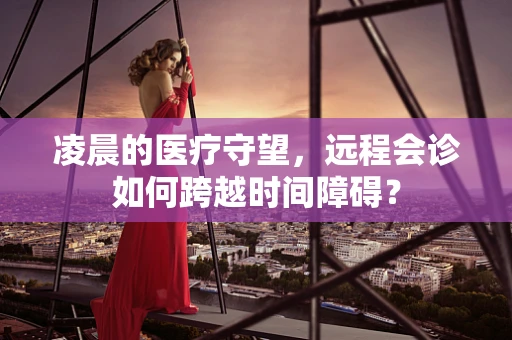 凌晨的医疗守望，远程会诊如何跨越时间障碍？