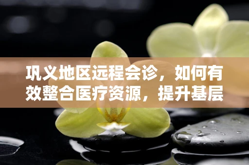 巩义地区远程会诊，如何有效整合医疗资源，提升基层医疗服务水平？