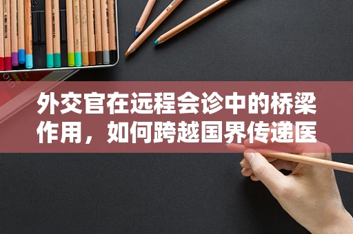 外交官在远程会诊中的桥梁作用，如何跨越国界传递医疗智慧？