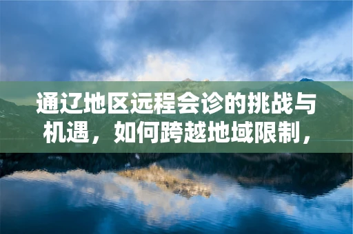 通辽地区远程会诊的挑战与机遇，如何跨越地域限制，实现医疗资源均衡？