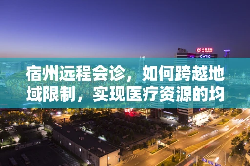 宿州远程会诊，如何跨越地域限制，实现医疗资源的均衡分配？