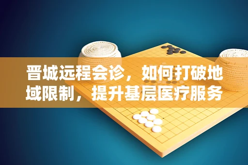 晋城远程会诊，如何打破地域限制，提升基层医疗服务质量？