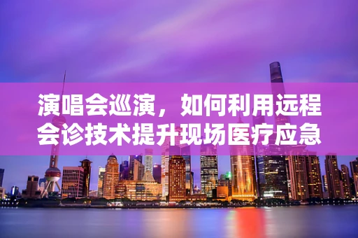 演唱会巡演，如何利用远程会诊技术提升现场医疗应急响应？