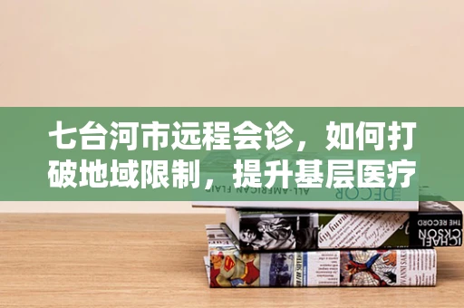 七台河市远程会诊，如何打破地域限制，提升基层医疗服务质量？