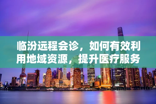 临汾远程会诊，如何有效利用地域资源，提升医疗服务质量？