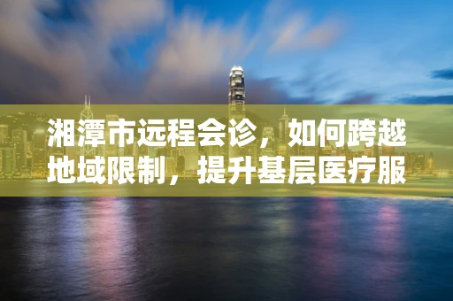 湘潭市远程会诊，如何跨越地域限制，提升基层医疗服务质量？