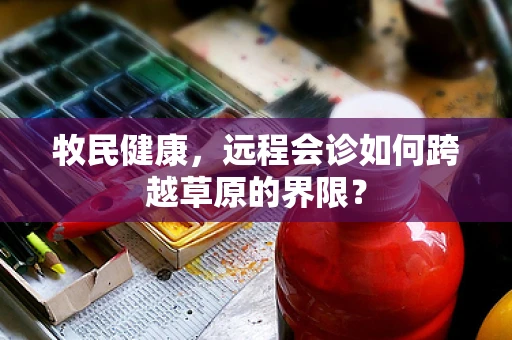 牧民健康，远程会诊如何跨越草原的界限？