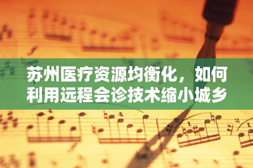 苏州医疗资源均衡化，如何利用远程会诊技术缩小城乡医疗差距？